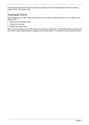 Page 8478Chapter 4
If the charge indicator does not light up, replace the battery pack. If the charge indicator still does not light up, 
replace the AC / DC charger board.
Touchpad Check
If the touchpad does not work, follow the procedures one at a time to correct the problem. Do not replace a non-
defective FRU.
1. Reconnect the touchpad cables.
2. Replace the touchpad.
3. Replace the system board.
After you use the touchpad, the pointer drifts on the screen for a short time. This self-acting pointer movement...