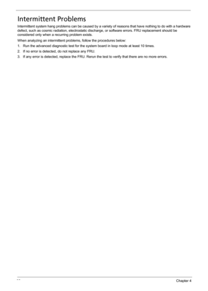 Page 9892Chapter 4
Intermittent Problems
Intermittent system hang problems can be caused by a variety of reasons that have nothing to do with a hardware 
defect, such as cosmic radiation, electrostatic discharge, or software errors. FRU replacement should be 
considered only when a recurring problem exists.
When analyzing an intermittent problems, follow the procedures below:
1. Run the advanced diagnostic test for the system board in loop mode at least 10 times.
2. If no error is detected, do not replace any...