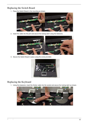Page 101Chapter 391
Replacing the Switch Board
Replacing the Keyboard
1. Place the Switch Board in the mounting as shown.
2. Insert the cable into the port and secure the locking latch using fine tweezers.
3. Secure the Switch Board in place using the screw provided.
1. Using fine tweezers, insert the thicker cable into the socket and secure the locking latch as shown. 