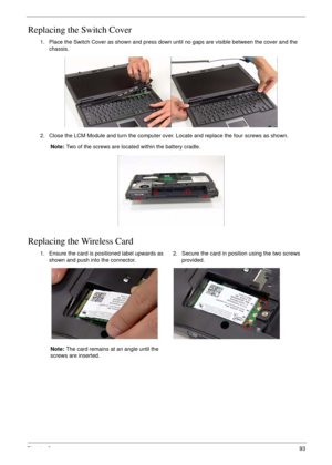 Page 103Chapter 393
Replacing the Switch Cover
Replacing the Wireless Card
1. Place the Switch Cover as shown and press down until no gaps are visible between the cover and the 
chassis.
2. Close the LCM Module and turn the computer over. Locate and replace the four screws as shown.
Note: Two of the screws are located within the battery cradle.
1. Ensure the card is positioned label upwards as 
shown and push into the connector.
Note: The card remains at an angle until the 
screws are inserted.2. Secure the card...