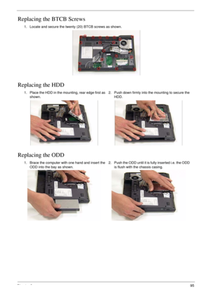 Page 105Chapter 395
Replacing the BTCB Screws
Replacing the HDD
Replacing the ODD
1. Locate and secure the twenty (20) BTCB screws as shown.
1. Place the HDD in the mounting, rear edge first as 
shown.2. Push down firmly into the mounting to secure the 
HDD.
1. Brace the computer with one hand and insert the 
ODD into the bay as shown.2. Push the ODD until it is fully inserted i.e. the ODD 
is flush with the chassis casing. 