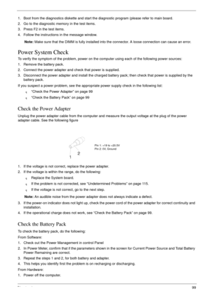 Page 109Chapter 499
1. Boot from the diagnostics diskette and start the diagnostic program (please refer to main board.
2. Go to the diagnostic memory in the test items.
3. Press F2 in the test items.
4. Follow the instructions in the message window.
Note: Make sure that the DIMM is fully installed into the connector. A loose connection can cause an error.
Power System Check
To verify the symptom of the problem, power on the computer using each of the following power sources:
1. Remove the battery pack.
2....