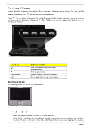 Page 2414Chapter 1
Easy-Launch Buttons
Located above the keyboard are four buttons. These buttons are called easy-launch buttons. They are: mail Web 
browser, Empowering Key “ “and one user-programmable button.
Press “  “ to run the Acer Empowering Technology. The mail and Web browser buttons are pre-set to email and 
Internet programs, but can be reset by users. To set the Web browser, mail and programmable buttons, run the 
Acer Launch Manager. 
Touchpad Basics
The following teaches you how to use the...