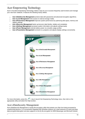 Page 29Chapter 119
Acer Empowering Technology
Acer’s innovative Empowering Technology makes it easy for you to access frequently used functions and manage 
your new Acer notebook. It features the following handy utilities: 
qAcer eDataSecurity Management protects data with passwords and advanced encryption algorithms.
qAcer eLock Management limits access to external storage media.
qAcer ePerformance Management improves system performance by optimizing disk space, memory and 
registry settings.
qAcer eRecovery...