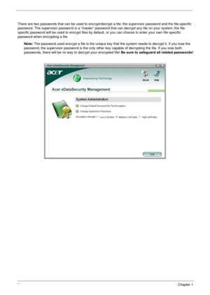 Page 3020Chapter 1
There are two passwords that can be used to encrypt/decrypt a file; the supervisor password and the file-specific 
password. The supervisor password is a “master” password that can decrypt any file on your system; the file-
specific password will be used to encrypt files by default, or you can choose to enter your own file-specific 
password when encrypting a file.
Note: The password used encrypt a file is the unique key that the system needs to decrypt it. If you lose the 
password, the...