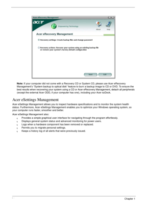 Page 3424Chapter 1
Note: If your computer did not come with a Recovery CD or System CD, please use Acer eRecovery 
Management’s “System backup to optical disk” feature to burn a backup image to CD or DVD. To ensure the 
best results when recovering your system using a CD or Acer eRecovery Management, detach all peripherals 
(except the external Acer ODD, if your computer has one), including your Acer ezDock.
Acer eSettings Management
Acer eSettings Management allows you to inspect hardware specifications and to...