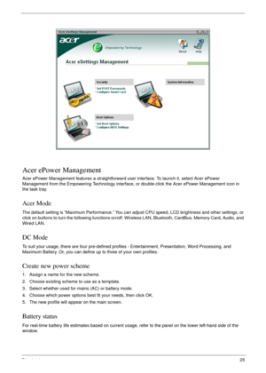 Page 35Chapter 125
Acer ePower Management
Acer ePower Management features a straightforward user interface. To launch it, select Acer ePower 
Management from the Empowering Technology interface, or double-click the Acer ePower Management icon in 
the task tray.
Acer Mode
The default setting is “Maximum Performance.” You can adjust CPU speed, LCD brightness and other settings, or 
click on buttons to turn the following functions on/off: Wireless LAN, Bluetooth, CardBus, Memory Card, Audio, and 
Wired LAN.
DC...