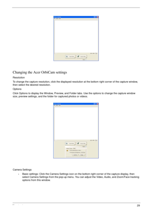Page 39Chapter 129
Changing the Acer OrbiCam settings
Resolution
To change the capture resolution, click the displayed resolution at the bottom right corner of the capture window, 
then select the desired resolution.
Options
Click Options to display the Window, Preview, and Folder tabs. Use the options to change the capture window 
size, preview settings, and the folder for captured photos or videos.
Camera Settings
•Basic settings: Click the Camera Settings icon on the bottom right corner of the capture...