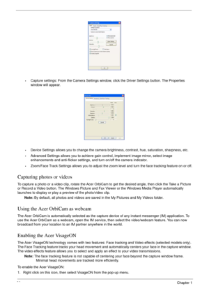 Page 4030Chapter 1
•Capture settings: From the Camera Settings window, click the Driver Settings button. The Properties 
window will appear.
•Device Settings allows you to change the camera brightness, contrast, hue, saturation, sharpness, etc. 
•Advanced Settings allows you to achieve gain control, implement image mirror, select image 
enhancements and anti-flicker settings, and turn on/off the camera indicator.
•Zoom/Face Track Settings allows you to adjust the zoom level and turn the face tracking feature on...