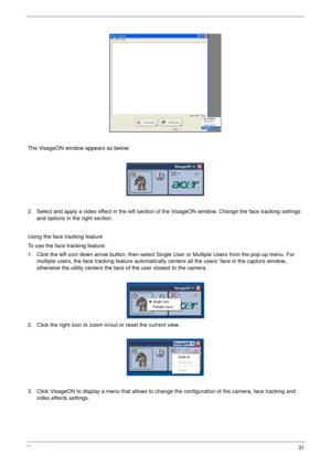 Page 41Chapter 131
The VisageON window appears as below:
2. Select and apply a video effect in the left section of the VisageON window. Change the face tracking settings 
and options in the right section.
Using the face tracking feature
To use the face tracking feature:
1. Click the left icon down arrow button, then select Single User or Multiple Users from the pop-up menu. For 
multiple users, the face tracking feature automatically centers all the users’ face in the capture window, 
otherwise the utility...