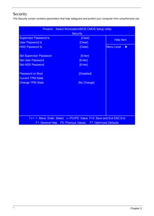 Page 6252            Chapter 2
Security
The Security screen contains parameters that help safeguard and protect your computer from unauthorized use.
KLIJ
 :Move  Enter: Select   +/-/PU/PD :Value  F10: Save and Exit ESC:Exit
F1: General Help    F5: Previous Values     F7: Optimized Defaults   Password on Boot                                              [Disabled]
Current TPM State
Change TPM State                                            [No Change] Set HDD Password...