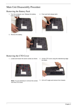 Page 7464Chapter 3
Main Unit Disassembly Procedure
Removing the Battery Pack
Removing the CTO Cover
1. Turn the computer over. Release the battery 
locks as shown.2. Push and hold release latch.
3. Remove the battery.
1. Locate and loosen the seven screws as shown.
Note: It is not necessary to remove the screws 
from the CTO Cover.2. Lift the CTO cover using the indented top edge 
as shown.
3. Lift to 45° angle and remove from chassis. 