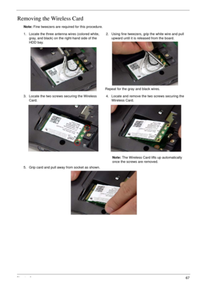 Page 77Chapter 367
Removing the Wireless Card
Note: Fine tweezers are required for this procedure.
1. Locate the three antenna wires (colored white, 
gray, and black) on the right-hand side of the 
HDD bay.2. Using fine tweezers, grip the white wire and pull 
upward until it is released from the board.
Repeat for the gray and black wires.
3. Locate the two screws securing the Wireless 
Card.4. Locate and remove the two screws securing the 
Wireless Card.
Note: The Wireless Card lifts up automatically 
once the...