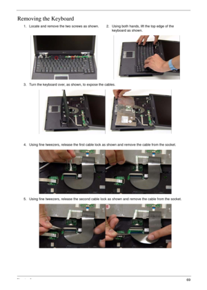 Page 79Chapter 369
Removing the Keyboard
1. Locate and remove the two screws as shown. 2. Using both hands, lift the top edge of the 
keyboard as shown.
3. Turn the keyboard over, as shown, to expose the cables.
4. Using fine tweezers, release the first cable lock as shown and remove the cable from the socket.
5. Using fine tweezers, release the second cable lock as shown and remove the cable from the socket. 