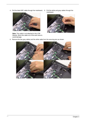 Page 8272Chapter 3
4. Pull the black MIC cable through the mainboard.
Note: This cable is not attached to the LCM 
Module. Move the cable out of the work area to 
avoid damage.5. Pull the white and gray cables through the 
mainboard.
6. Remove the two gray cables and the white cable from the securing pins as shown. 