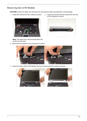 Page 83Chapter 373
Removing the LCM Module
CAUTION: Ensure all cables are removed from securing pins before proceeding to avoid damage.
1. Locate and remove the four screws as shown.
Note: The earth wire is disconnected when the 
screws are removed.2. Locate and remove the two screws from the rear 
of the computer as shown.
3. Disconnect the cable from the connector as shown.
4. Using two hands, lift the LCM Module clear and remove from the chassis as shown. 