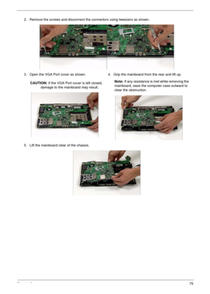 Page 85Chapter 375
2. Remove the screws and disconnect the connectors using tweezers as shown.
3. Open the VGA Port cover as shown.
CAUTION: If the VGA Port cover is left closed, 
damage to the mainboard may result.4. Grip the mainboard from the rear and lift up.
Note: If any resistance is met while removing the 
mainboard, ease the computer case outward to 
clear the obstruction.
5. Lift the mainboard clear of the chassis. 