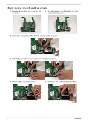 Page 8676Chapter 3
Removing the Heatsink and Fan Module
1. Locate and remove the two screws from the 
mainboard.2. Turn the mainboard over. Locate the connector 
and two screws as shown.
3. Remove the two screws and the Heatsink securing bracket as shown.
4. Hold the Fan unit with one hand and remove the Heatsink as shown.
5. Disconnect the Fan cable as shown. 6. Remove the Fan Module by lifting straight up. 