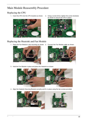 Page 95Chapter 385
Main Module Reassembly Procedure
Replacing the CPU
Replacing the Heatsink and Fan Module
1. Insert the CPU into the CPU bracket as shown.2. Using a screw driver, tighten the screw clockwise 
as shown to secure the CPU in place.
1. Place the Fan Module in the mounting as shown. 2. Connect the Fan Module cable as shown.
3. Hold the Fan Module in place and place the Heatsink as shown.
4. Align the Heatsink Securing Bracket correctly and fix in place using the two screws provided. 