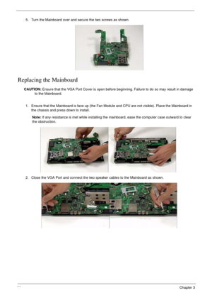 Page 9686Chapter 3
Replacing the Mainboard
CAUTION: Ensure that the VGA Port Cover is open before beginning. Failure to do so may result in damage 
to the Mainboard. 5. Turn the Mainboard over and secure the two screws as shown.
1. Ensure that the Mainboard is face up (the Fan Module and CPU are not visible). Place the Mainboard in 
the chassis and press down to install.
Note: If any resistance is met while installing the mainboard, ease the computer case outward to clear 
the obstruction.
2. Close the VGA Port...