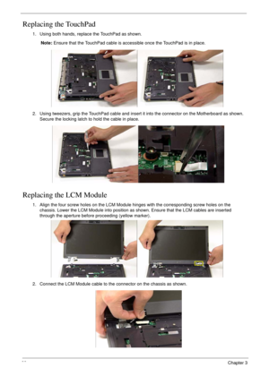 Page 9888Chapter 3
Replacing the TouchPad
Replacing the LCM Module
1. Using both hands, replace the TouchPad as shown.
Note: Ensure that the TouchPad cable is accessible once the TouchPad is in place.
2. Using tweezers, grip the TouchPad cable and insert it into the connector on the Motherboard as shown. 
Secure the locking latch to hold the cable in place.
1. Align the four screw holes on the LCM Module hinges with the corresponding screw holes on the 
chassis. Lower the LCM Module into position as shown....