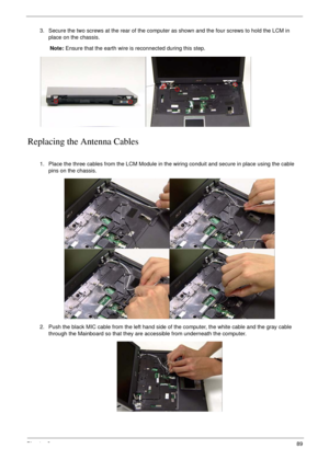 Page 99Chapter 389
Replacing the Antenna Cables
3. Secure the two screws at the rear of the computer as shown and the four screws to hold the LCM in 
place on the chassis.
Note: Ensure that the earth wire is reconnected during this step.
1. Place the three cables from the LCM Module in the wiring conduit and secure in place using the cable 
pins on the chassis.
2. Push the black MIC cable from the left hand side of the computer, the white cable and the gray cable 
through the Mainboard so that they are...