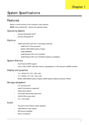 Page 11Chapter 11
System Specifications
Features
Below is a brief summary of the computer’s many features:
NOTE: Items marked with * denote only selected models.
Operating System
•Genuine Windows® Vista™
•Genuine Windows® XP
Platform
•Intel® Centrino® 2 with vPro™ technology, featuring:
•Intel® Core™2 Duo processor
•Mobile Intel® GM45 Express Chipset
•Intel® 82566MM
•Intel® Wireless WiFi Link 5100/5300*
•Intel® Wireless WiFi Link 5150/5350 (Subject to availability)
System Memory
•Dual-Channel DDR3 support
•Up...