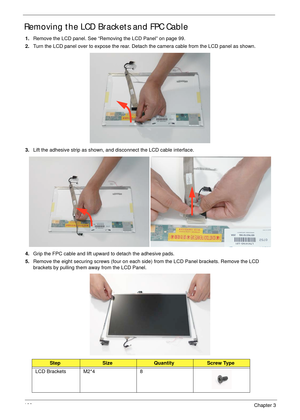 Page 110100Chapter 3
Removing the LCD Brackets and FPC Cable
1.Remove the LCD panel. See “Removing the LCD Panel” on page 99.
2.Turn the LCD panel over to expose the rear. Detach the camera cable from the LCD panel as shown. 
3.Lift the adhesive strip as shown, and disconnect the LCD cable interface.
4.Grip the FPC cable and lift upward to detach the adhesive pads.
5.Remove the eight securing screws (four on each side) from the LCD Panel brackets. Remove the LCD 
brackets by pulling them away from the LCD...