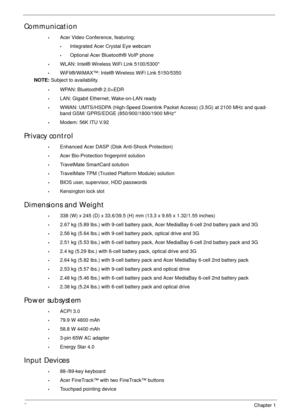Page 122Chapter 1
Communication
•Acer Video Conference, featuring:
•Integrated Acer Crystal Eye webcam
•Optional Acer Bluetooth® VoIP phone
•WLAN: Intel® Wireless WiFi Link 5100/5300*
•WiFIi®/WiMAX™: Intel® Wireless WiFi Link 5150/5350
NOTE: Subject to availability.
•WPAN: Bluetooth® 2.0+EDR
•LAN: Gigabit Ethernet, Wake-on-LAN ready
•WWAN: UMTS/HSDPA (High-Speed Downlink Packet Access) (3.5G) at 2100 MHz and quad-
band GSM/ GPRS/EDGE (850/900/1800/1900 MHz*
•Modem: 56K ITU V.92
Privacy control 
•Enhanced Acer...