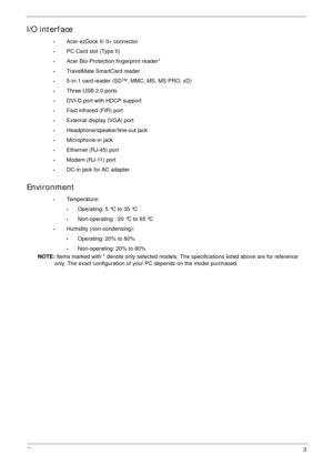 Page 13Chapter 13
I/O interface
•Acer ezDock II/ II+ connector
•PC Card slot (Type II)
•Acer Bio-Protection fingerprint reader*
•TravelMate SmartCard reader
•5-in-1 card reader (SD™, MMC, MS, MS PRO, xD)
•Three USB 2.0 ports
•DVI-D port with HDCP support
•Fast infrared (FIR) port
•External display (VGA) port
•Headphone/speaker/line-out jack
•Microphone-in jack
•Ethernet (RJ-45) port
•Modem (RJ-11) port
•DC-in jack for AC adapter
Environment
•Temperature:
•Operating: 5 °C to 35 °C
•Non-operating: -20 °C to 65...