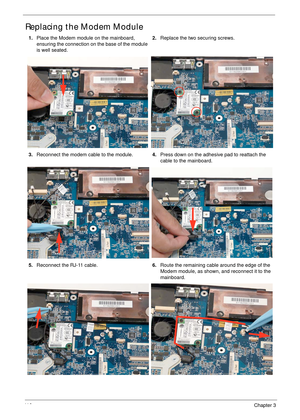 Page 12611 6Chapter 3
Replacing the Modem Module
1.Place the Modem module on the mainboard, 
ensuring the connection on the base of the module 
is well seated.2.Replace the two securing screws.
3.Reconnect the modem cable to the module.4.Press down on the adhesive pad to reattach the 
cable to the mainboard.
5.Reconnect the RJ-11 cable.6.Route the remaining cable around the edge of the 
Modem module, as shown, and reconnect it to the 
mainboard. 