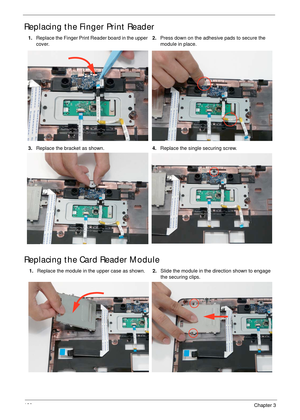 Page 130120Chapter 3
Replacing the Finger Print Reader
Replacing the Card Reader Module
1.Replace the Finger Print Reader board in the upper 
cover. 2.Press down on the adhesive pads to secure the 
module in place.
3.Replace the bracket as shown.4.Replace the single securing screw.
1.Replace the module in the upper case as shown.2.Slide the module in the direction shown to engage 
the securing clips. 