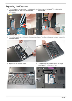 Page 138128Chapter 3
Replacing the Keyboard
1.Turn the keyboard over and place it on the chassis. 
Reconnect the Fine Track FFC and close the 
locking latch.2.Reconnect the Keyboard FFC and close the 
locking latch.
3.Turn the Keyboard over and place it in the chassis as shown. Push down in the areas indicated to locate the 
keyboard correctly.
4.Replace the two securing screws.5.Turn the computer over and replace the single 
securing screw in the memory bay. 