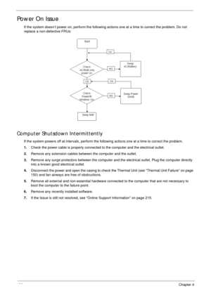 Page 146136Chapter 4
Power On Issue
If the system doesn’t power on, perform the following actions one at a time to correct the problem. Do not 
replace a non-defective FRUs:
Computer Shutsdown Intermittently
If the system powers off at intervals, perform the following actions one at a time to correct the problem.
1.Check the power cable is properly connected to the computer and the electrical outlet. 
2.Remove any extension cables between the computer and the outlet.
3.Remove any surge protectors between the...