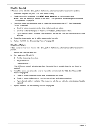 Page 156146Chapter 4
Drive Not Detected
If Windows cannot detect the drive, perform the following actions one at a time to correct the problem.
1.Restart the computer and press F2 to enter the BIOS Utility. 
2.Check that the drive is detected in the ATAPI Model Name field on the Information page. 
NOTE: Check that the entry is identical to one of the ODDs specified in “Hardware Specifications and 
Configurations” on page 18.
3.Turn off the power and remove the cover to inspect the connections to the ODD. See...