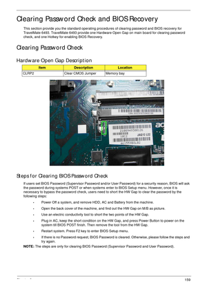 Page 169Chapter 2159
Clearing Password Check and BIOS Recovery
This section provide you the standard operating procedures of clearing password and BIOS recovery for 
TravelMate 6493. TravelMate 6493 provide one Hardware Open Gap on main board for clearing password 
check, and one Hotkey for enabling BIOS Recovery.
Clearing Password Check
Hardware Open Gap Description
Steps for Clearing BIOS Password Check
If users set BIOS Password (Supervisor Password and/or User Password) for a security reason, BIOS will ask...