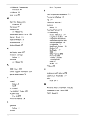 Page 228218
LCD Module Disassembly
Flowchart
 95
LCD Panel 99
lower cover 53
M
Main Unit Disassembly
Flowchart
 62
Mainboard 89
media access
on indicator
 10
MediaTouch Button Failure 150
Memory Check 136
Model Definition 178
Modem Failure 147
Modem Module 87
N
No Display Issue 137
Notebook Manager
hotkey
 14
num lock
on indicator
 10
O
ODD Failure 144
Online Support Information 215
optical drive module 59
P
Panel 5
Bottom 8
left 5
PC Card 10
Port 80 POST Codes 153
POST Codes
Port 80
 153
Power On Failure 136
S...