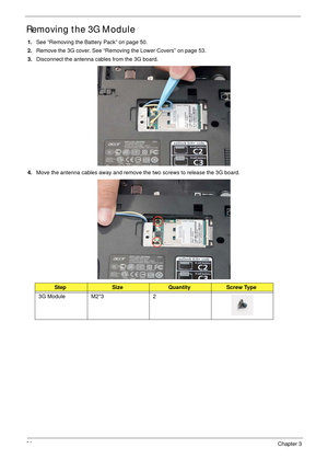 Page 6656Chapter 3
Removing the 3G Module
1.See “Removing the Battery Pack” on page 50.
2.Remove the 3G cover. See “Removing the Lower Covers” on page 53.
3.Disconnect the antenna cables from the 3G board. 
4.Move the antenna cables away and remove the two screws to release the 3G board. 
 
StepSizeQuantityScrew Type
3G Module M2*3 2 