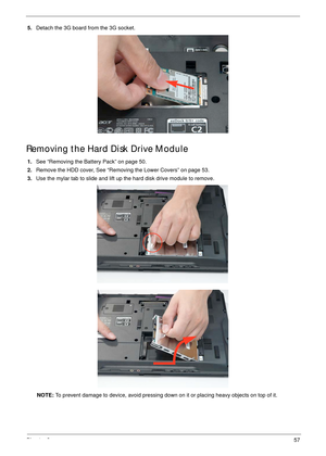 Page 67Chapter 357
5.Detach the 3G board from the 3G socket. 
Removing the Hard Disk Drive Module
1.See “Removing the Battery Pack” on page 50.
2.Remove the HDD cover, See “Removing the Lower Covers” on page 53.
3.Use the mylar tab to slide and lift up the hard disk drive module to remove. 
NOTE: To prevent damage to device, avoid pressing down on it or placing heavy objects on top of it.  