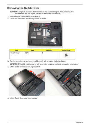 Page 7464Chapter 3
Removing the Switch Cover
CAUTION: Using tools to remove the Switch Cover may cause damage to the outer casing. It is 
recommended that only fingers are used to remove the Switch Cover.
1.See “Removing the Battery Pack” on page 50.
2.Locate and remove the two securing screws as shown.
3.Turn the computer over and open the LCD module fully to expose the Switch Cover.
IMPORTANT:The LCD module must be fully open in the horizontal position to remove the switch cover.
4.Lift the Switch Cover as...