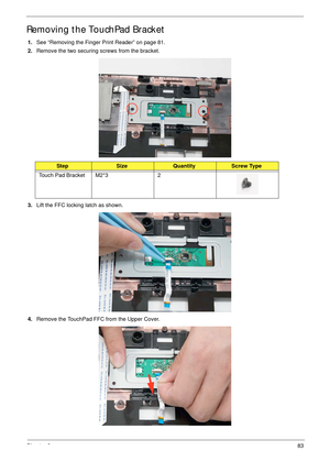 Page 93Chapter 383
Removing the TouchPad Bracket
1.See “Removing the Finger Print Reader” on page 81.
2.Remove the two securing screws from the bracket.
3.Lift the FFC locking latch as shown.
4.Remove the TouchPad FFC from the Upper Cover.
StepSizeQuantityScrew Type
Touch Pad Bracket M2*3 2 