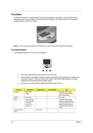 Page 2820Chapter 1
Touchpad
The built-in touchpad is a pointing device that senses movement on its surface. This means the cursor 
responds as you move your finger on the surface of the touchpad.  The central location on the palmrest 
provides optimal comfort and support.
NOTE:  If you are using an external USB mouse, you can press Fn-F7 to disable the touchpad.
Touchpad Basics
The following teaches you how to use the touchpad:
TMove your finger across the touchpad to move the cursor. 
TPress the left (1) and...