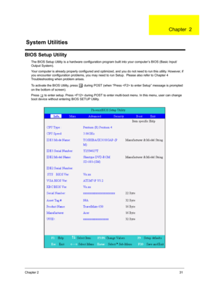 Page 39Chapter 231
BIOS Setup Utility
The BIOS Setup Utility is a hardware configuration program built into your computer’s BIOS (Basic Input/
Output System).
Your computer is already properly configured and optimized, and you do not need to run this utility. However, if 
you encounter configuration problems, you may need to run Setup.  Please also refer to Chapter 4 
Troubleshooting when problem arises.
To activate the BIOS Utility, press 
m during POST (when “Press  to enter Setup” message is prompted 
on the...