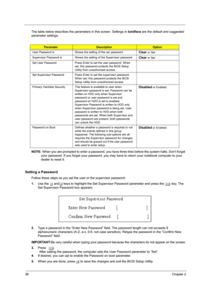 Page 4638Chapter 2
The table below describes the parameters in this screen. Settings in boldface are the default and suggested 
parameter settings.
NOTE: When you are prompted to enter a password, you have three tries before the system halts. Don’t forget 
your password. If you forget your password, you may have to return your notebook computer to your 
dealer to reset it.
Setting a Password
Follow these steps as you set the user or the supervisor password:
1.Use the w andy keys to highlight the Set Supervisor...