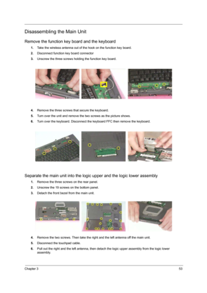 Page 61Chapter 353
Disassembling the Main Unit
Remove the function key board and the keyboard
1.Take the wireless antenna out of the hook on the function key board.
2.Disconnect function key board connector
3.Unscrew the three screws holding the function key board.
4.Remove the three screws that secure the keyboard.
5.Turn over the unit and remove the two screws as the picture shows.
6.Turn over the keyboard. Disconnect the keyboard FFC then remove the keyboard.
Separate the main unit into the logic upper and...