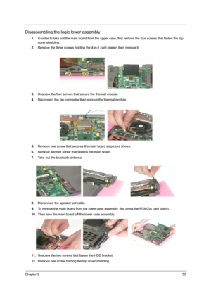 Page 63Chapter 355
Disassembling the logic lower assembly
1.In order to take out the main board from the upper case, first remove the four screws that fasten the top 
cover shielding.
2.Remove the three screws holding the 4-in-1 card reader, then remove it.
3.Unscrew the four screws that secure the thermal module.
4.Disconnect the fan connector then remove the thermal module.
5.Remove one screw that secures the main board as picture shows.
6.Remove another screw that fastens the main board.
7.Take out the...