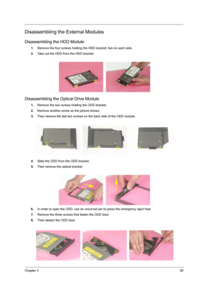 Page 67Chapter 359
Disassembling the External Modules
Disassembling the HDD Module
1.Remove the four screws holding the HDD bracket; two on each side.
2.Take out the HDD from the HDD bracket.
Disassembling the Optical Drive Module
1.Remove the two screws holding the ODD bracket.
2.Remove another screw as the picture shows.
3.Then remove the last two screws on the back side of the ODD module.
4.Slide the ODD from the ODD bracket.
5.Then remove the optical bracket.
6.In order to open the ODD, use an uncurved pin...