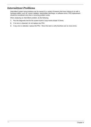 Page 10397Chapter 4
Intermittent Problems
Intermittent system hang problems can be caused by a variety of reasons that have nothing to do with a 
hardware defect, such as: cosmic radiation, electrostatic discharge, or software errors. FRU replacement 
should be considered only when a recurring problem exists.
When analyzing an intermittent problem, do the following:
1.Run the diagnostic test for the system board in loop mode at least 10 times.
2.If no error is detected, do not replace any FRU.
3.If any error is...