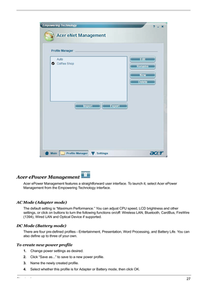 Page 33Chapter 127
Acer ePower Management   
Acer ePower Management features a straightforward user interface. To launch it, select Acer ePower 
Management from the Empowering Technology interface.
AC Mode (Adapter mode)
The default setting is “Maximum Performance.” You can adjust CPU speed, LCD brightness and other 
settings, or click on buttons to turn the following functions on/off: Wireless LAN, Bluetooth, CardBus, FireWire 
(1394), Wired LAN and Optical Device if supported.
DC Mode (Battery mode)
There are...