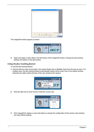 Page 4640Chapter 1
The VisageON window appears as below:
2.Select and apply a video effect in the left section of the VisageON window. Change the face tracking 
settings and options in the right section.
Using the face tracking feature
To use the face tracking feature:
1.Click the left icon down arrow button, then select Single User or Multiple Users from the pop-up menu. For 
multiple users, the face tracking feature automatically centers all the users’ face in the capture window, 
otherwise the utility...